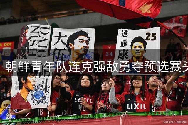 朝鲜青年队连克强敌勇夺预选赛头名 U20亚洲杯正赛在望